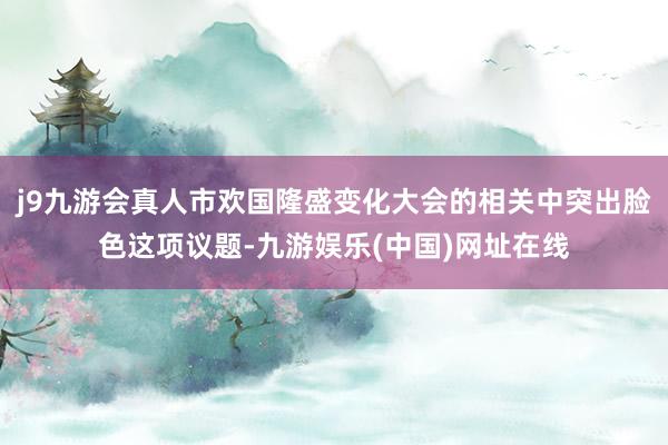 j9九游会真人市欢国隆盛变化大会的相关中突出脸色这项议题-九游娱乐(中国)网址在线
