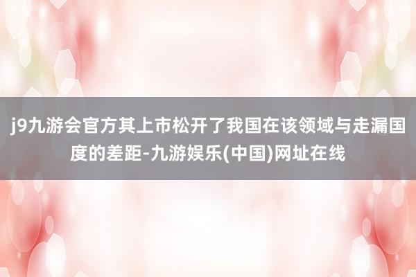 j9九游会官方其上市松开了我国在该领域与走漏国度的差距-九游娱乐(中国)网址在线