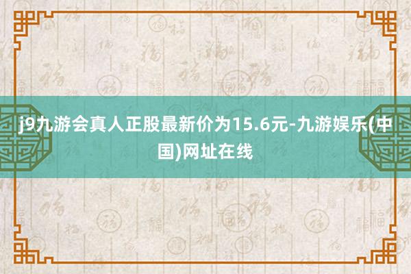j9九游会真人正股最新价为15.6元-九游娱乐(中国)网址在线