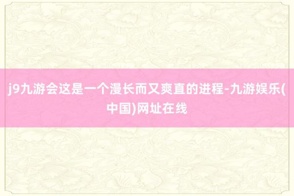 j9九游会这是一个漫长而又爽直的进程-九游娱乐(中国)网址在线