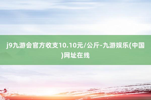 j9九游会官方收支10.10元/公斤-九游娱乐(中国)网址在线