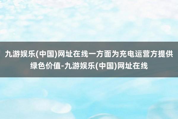 九游娱乐(中国)网址在线一方面为充电运营方提供绿色价值-九游娱乐(中国)网址在线