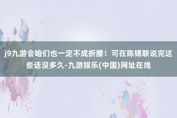 j9九游会咱们也一定不成折腰！可在陈锡联说完这些话没多久-九游娱乐(中国)网址在线