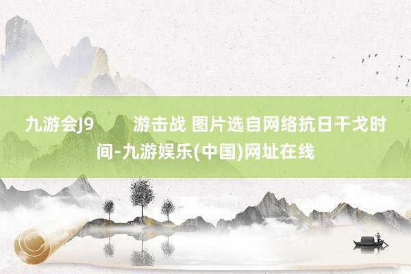 九游会J9        游击战 图片选自网络抗日干戈时间-九游娱乐(中国)网址在线