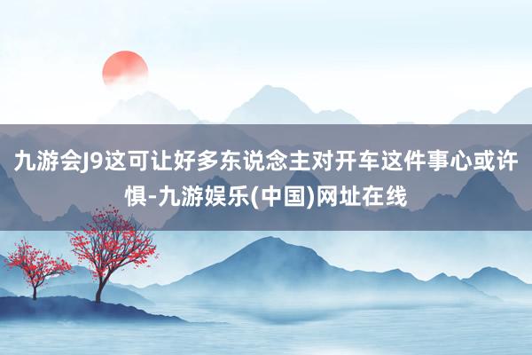 九游会J9这可让好多东说念主对开车这件事心或许惧-九游娱乐(中国)网址在线