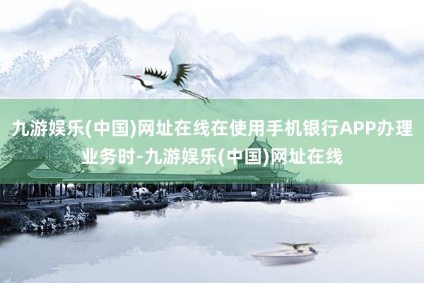 九游娱乐(中国)网址在线在使用手机银行APP办理业务时-九游娱乐(中国)网址在线