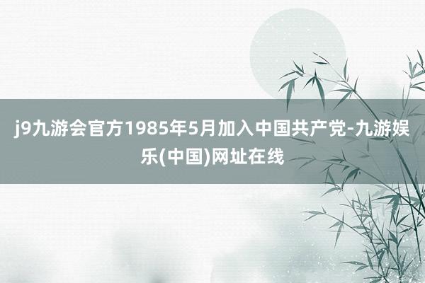 j9九游会官方1985年5月加入中国共产党-九游娱乐(中国)网址在线