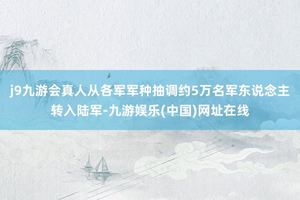 j9九游会真人从各军军种抽调约5万名军东说念主转入陆军-九游娱乐(中国)网址在线