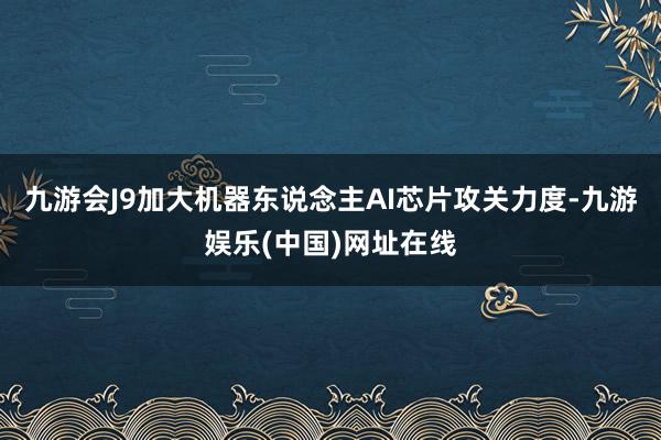 九游会J9加大机器东说念主AI芯片攻关力度-九游娱乐(中国)网址在线