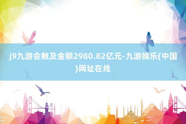 j9九游会触及金额2980.82亿元-九游娱乐(中国)网址在线
