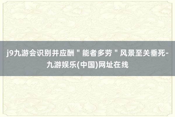 j9九游会识别并应酬＂能者多劳＂风景至关垂死-九游娱乐(中国)网址在线