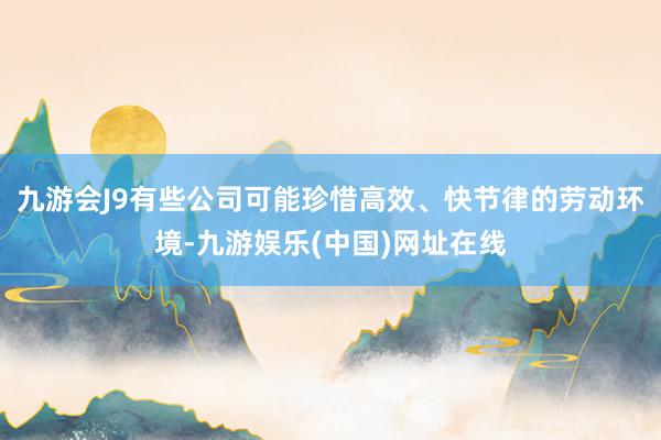 九游会J9有些公司可能珍惜高效、快节律的劳动环境-九游娱乐(中国)网址在线