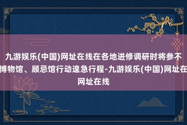 九游娱乐(中国)网址在线在各地进修调研时将参不雅博物馆、顾忌馆行动遑急行程-九游娱乐(中国)网址在线