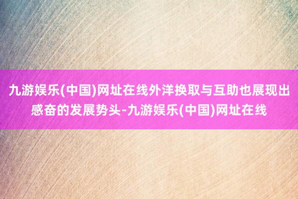 九游娱乐(中国)网址在线外洋换取与互助也展现出感奋的发展势头-九游娱乐(中国)网址在线