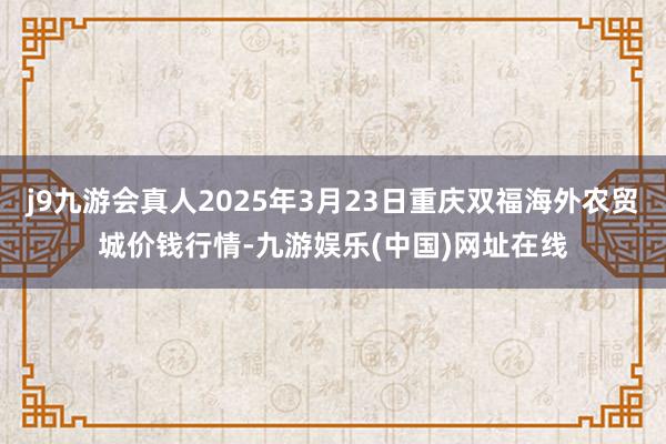j9九游会真人2025年3月23日重庆双福海外农贸城价钱行情-九游娱乐(中国)网址在线