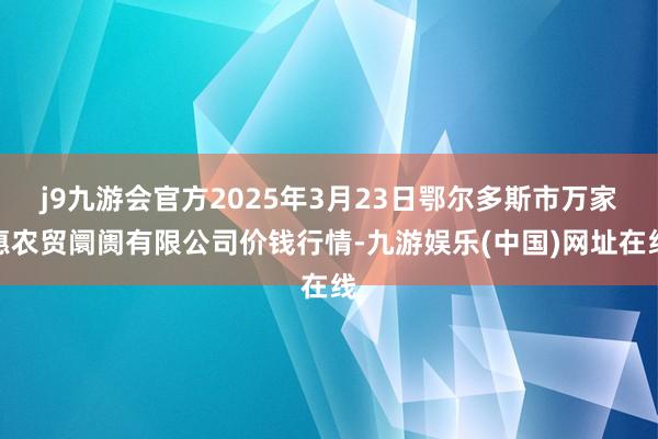 j9九游会官方2025年3月23日鄂尔多斯市万家惠农贸阛阓有限公司价钱行情-九游娱乐(中国)网址在线
