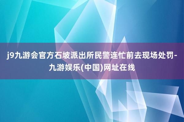 j9九游会官方石坡派出所民警连忙前去现场处罚-九游娱乐(中国)网址在线