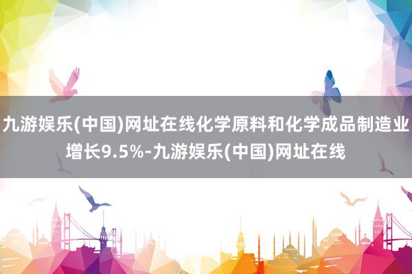 九游娱乐(中国)网址在线化学原料和化学成品制造业增长9.5%-九游娱乐(中国)网址在线