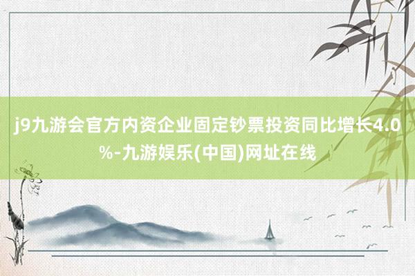 j9九游会官方内资企业固定钞票投资同比增长4.0%-九游娱乐(中国)网址在线