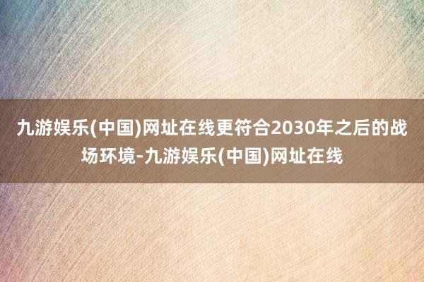 九游娱乐(中国)网址在线更符合2030年之后的战场环境-九游娱乐(中国)网址在线