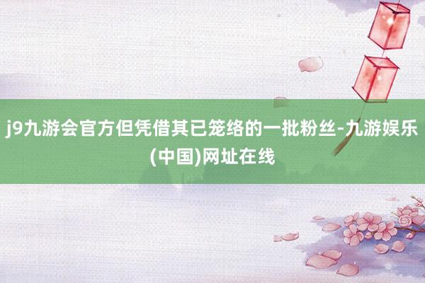 j9九游会官方但凭借其已笼络的一批粉丝-九游娱乐(中国)网址在线