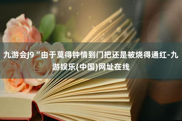 九游会J9“由于莫得钟情到门把还是被烧得通红-九游娱乐(中国)网址在线