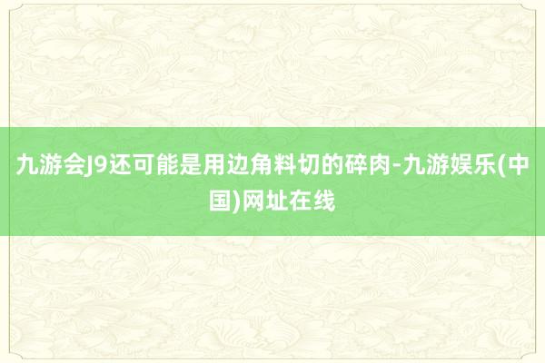九游会J9还可能是用边角料切的碎肉-九游娱乐(中国)网址在线