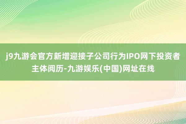 j9九游会官方新增迎接子公司行为IPO网下投资者主体阅历-九游娱乐(中国)网址在线