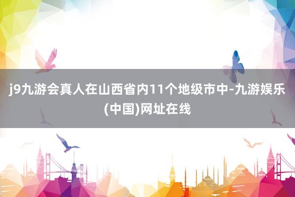 j9九游会真人在山西省内11个地级市中-九游娱乐(中国)网址在线