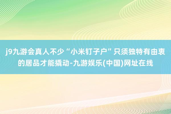 j9九游会真人不少“小米钉子户”只须独特有由衷的居品才能撬动-九游娱乐(中国)网址在线