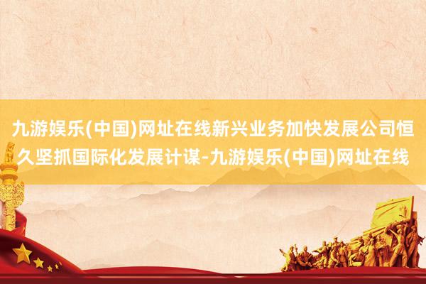 九游娱乐(中国)网址在线新兴业务加快发展公司恒久坚抓国际化发展计谋-九游娱乐(中国)网址在线