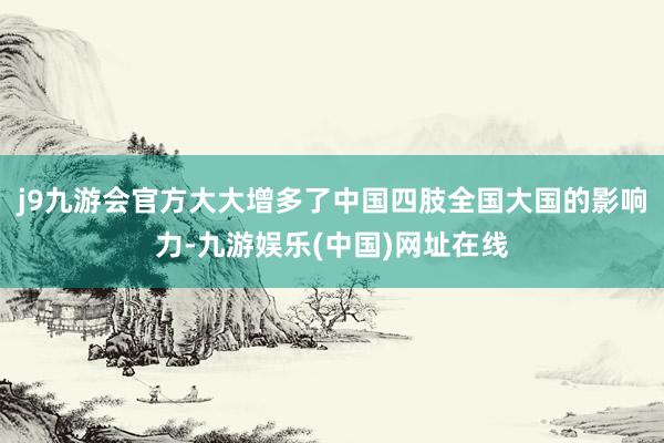 j9九游会官方大大增多了中国四肢全国大国的影响力-九游娱乐(中国)网址在线