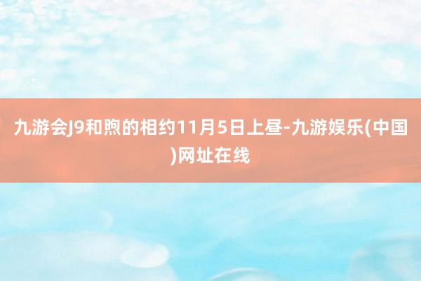 九游会J9和煦的相约11月5日上昼-九游娱乐(中国)网址在线