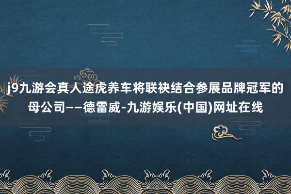 j9九游会真人途虎养车将联袂结合参展品牌冠军的母公司——德雷威-九游娱乐(中国)网址在线