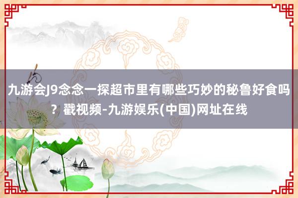 九游会J9念念一探超市里有哪些巧妙的秘鲁好食吗？戳视频-九游娱乐(中国)网址在线