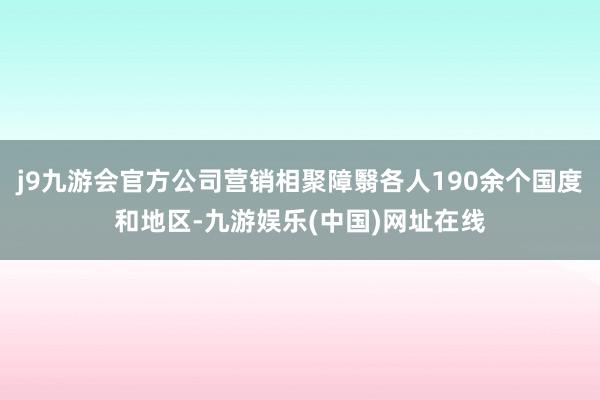 j9九游会官方公司营销相聚障翳各人190余个国度和地区-九游娱乐(中国)网址在线