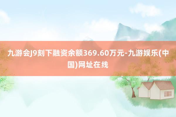 九游会J9刻下融资余额369.60万元-九游娱乐(中国)网址在线