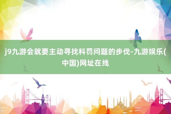 j9九游会就要主动寻找科罚问题的步伐-九游娱乐(中国)网址在线