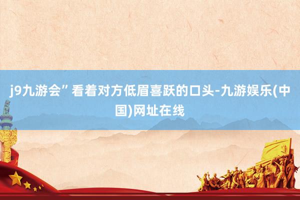 j9九游会”看着对方低眉喜跃的口头-九游娱乐(中国)网址在线