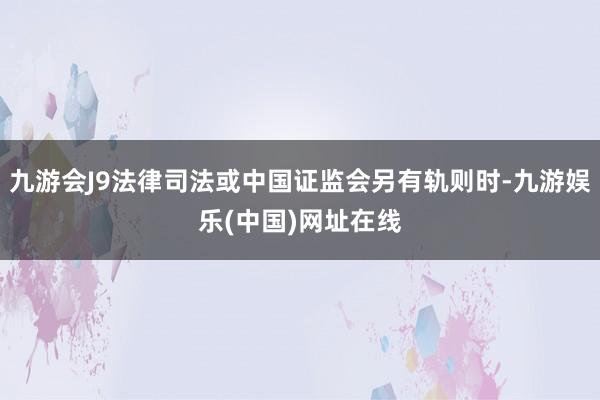 九游会J9法律司法或中国证监会另有轨则时-九游娱乐(中国)网址在线
