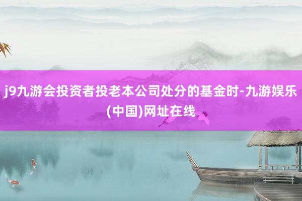 j9九游会投资者投老本公司处分的基金时-九游娱乐(中国)网址在线