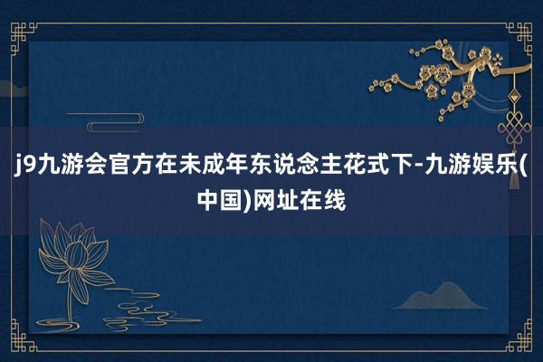 j9九游会官方在未成年东说念主花式下-九游娱乐(中国)网址在线