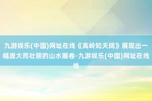 九游娱乐(中国)网址在线《高岭知天阔》展现出一幅庞大而壮丽的山水画卷-九游娱乐(中国)网址在线