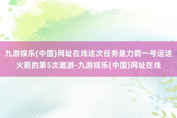 九游娱乐(中国)网址在线这次任务是力箭一号运送火箭的第5次遨游-九游娱乐(中国)网址在线