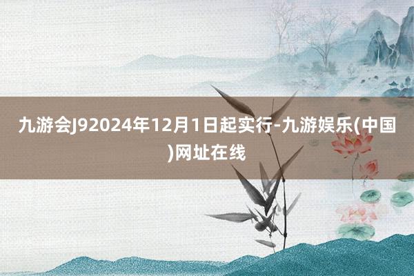 九游会J92024年12月1日起实行-九游娱乐(中国)网址在线