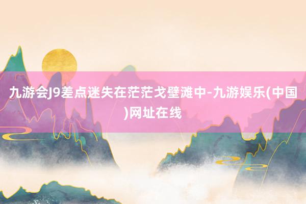 九游会J9差点迷失在茫茫戈壁滩中-九游娱乐(中国)网址在线