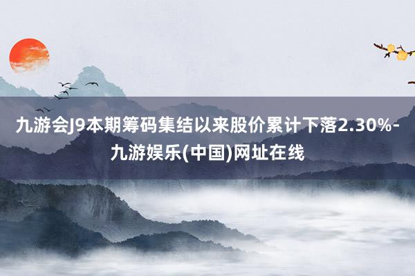 九游会J9本期筹码集结以来股价累计下落2.30%-九游娱乐(中国)网址在线