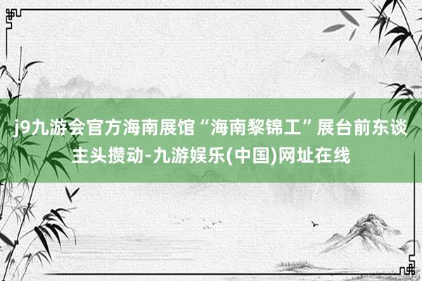 j9九游会官方海南展馆“海南黎锦工”展台前东谈主头攒动-九游娱乐(中国)网址在线