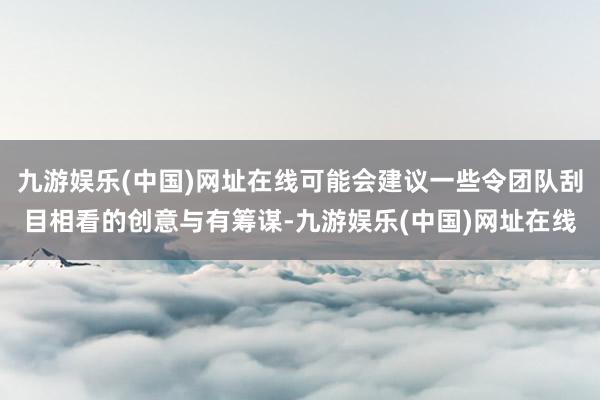 九游娱乐(中国)网址在线可能会建议一些令团队刮目相看的创意与有筹谋-九游娱乐(中国)网址在线